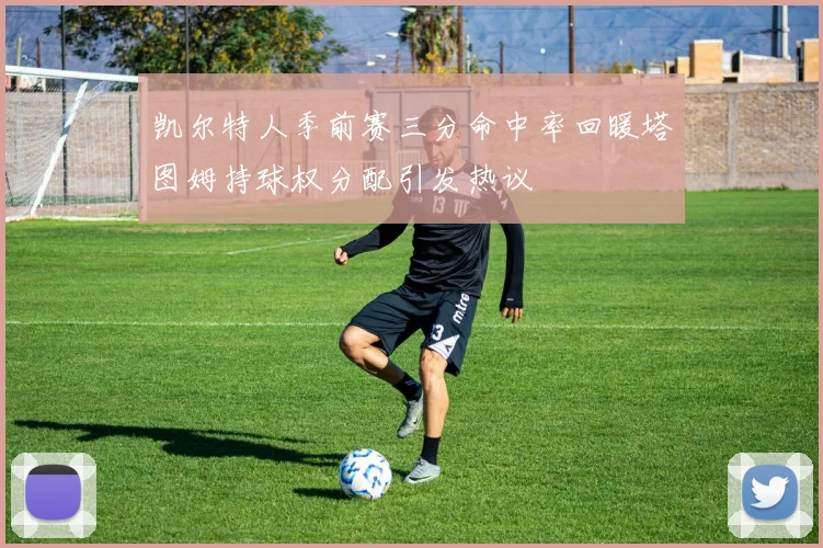 凯尔特人季前赛三分命中率回暖塔图姆持球权分配引发热议