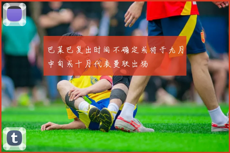 巴莱巴复出时间不确定或将于九月中旬或十月代表曼联出场