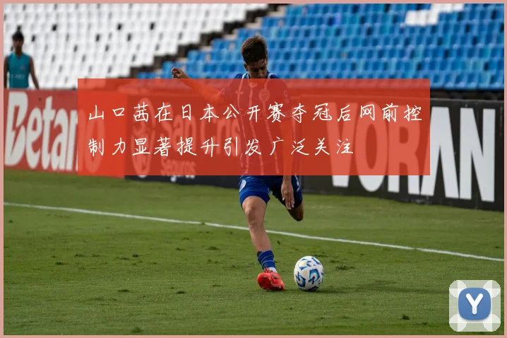 山口茜在日本公开赛夺冠后网前控制力显著提升引发广泛关注