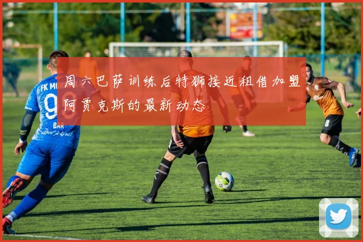 周六巴萨训练后特狮接近租借加盟阿贾克斯的最新动态