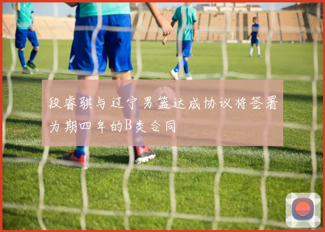 段睿骐与辽宁男篮达成协议将签署为期四年的B类合同