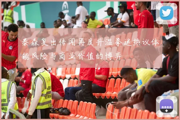 泰森复出传闻再度升温拳迷热议体能风险与商业价值的博弈