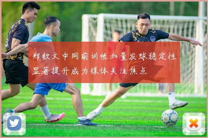 郑钦文中网前训练加量发球稳定性显著提升成为媒体关注焦点