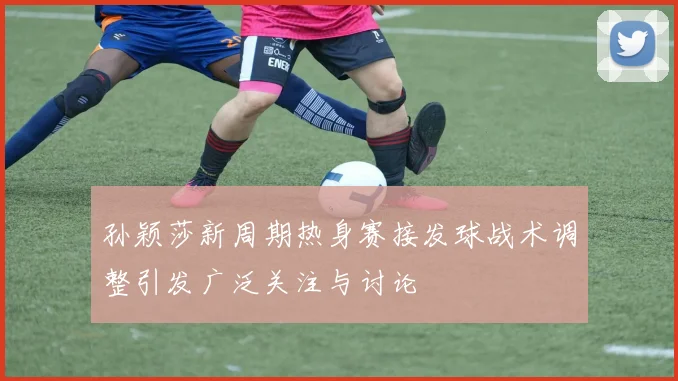 孙颖莎新周期热身赛接发球战术调整引发广泛关注与讨论