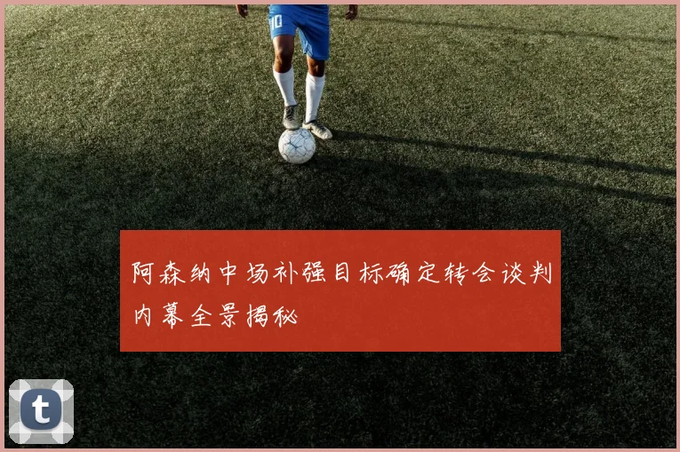 阿森纳中场补强目标确定转会谈判内幕全景揭秘