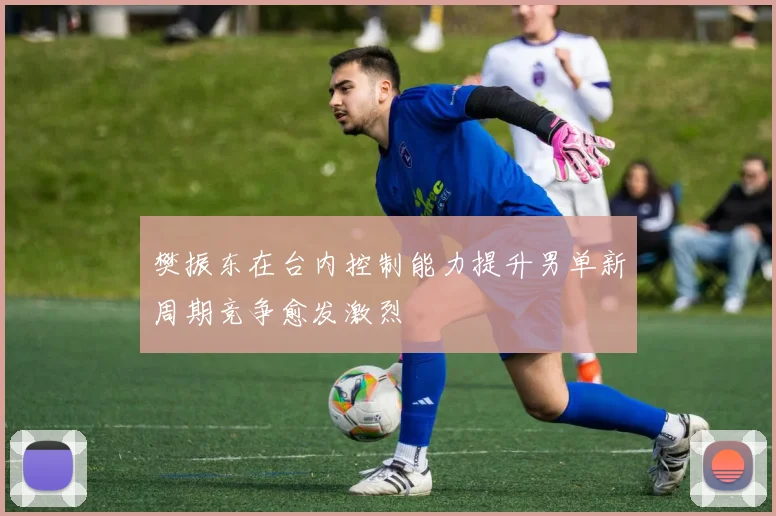 樊振东在台内控制能力提升男单新周期竞争愈发激烈