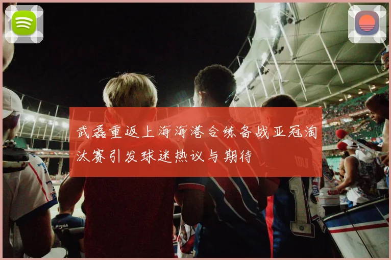 武磊重返上海海港合练备战亚冠淘汰赛引发球迷热议与期待