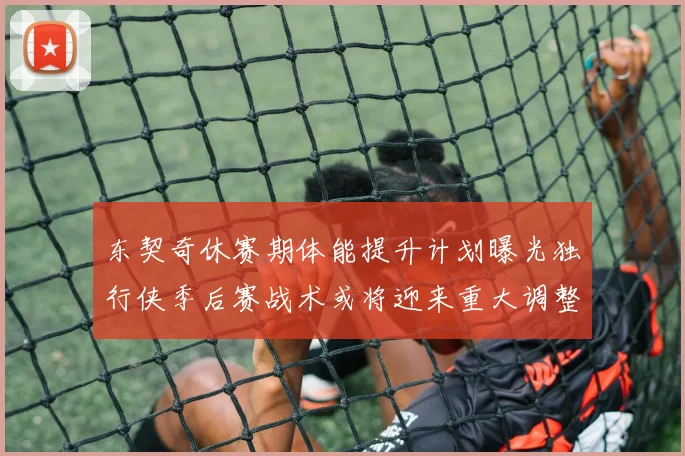 东契奇休赛期体能提升计划曝光独行侠季后赛战术或将迎来重大调整