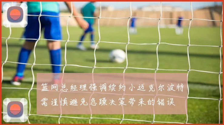 篮网总经理强调续约小迈克尔波特需谨慎避免急躁决策带来的错误