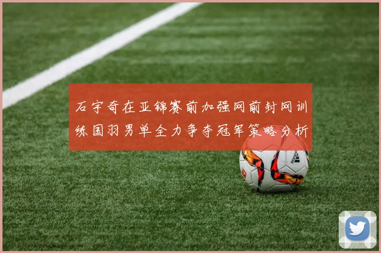 石宇奇在亚锦赛前加强网前封网训练国羽男单全力争夺冠军策略分析